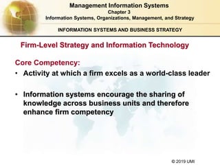 © 2019 UMI
INFORMATION SYSTEMS AND BUSINESS STRATEGY
Firm-Level Strategy and Information Technology
Core Competency:
• Activity at which a firm excels as a world-class leader
• Information systems encourage the sharing of
knowledge across business units and therefore
enhance firm competency
Management Information Systems
Chapter 3
Information Systems, Organizations, Management, and Strategy
 