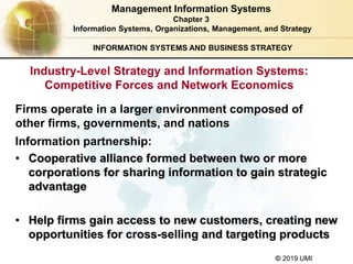 © 2019 UMI
INFORMATION SYSTEMS AND BUSINESS STRATEGY
Firms operate in a larger environment composed of
other firms, governments, and nations
Information partnership:
• Cooperative alliance formed between two or more
corporations for sharing information to gain strategic
advantage
• Help firms gain access to new customers, creating new
opportunities for cross-selling and targeting products
Management Information Systems
Chapter 3
Information Systems, Organizations, Management, and Strategy
Industry-Level Strategy and Information Systems:
Competitive Forces and Network Economics
 