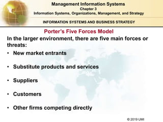 © 2019 UMI
INFORMATION SYSTEMS AND BUSINESS STRATEGY
In the larger environment, there are five main forces or
threats:
• New market entrants
• Substitute products and services
• Suppliers
• Customers
• Other firms competing directly
Management Information Systems
Chapter 3
Information Systems, Organizations, Management, and Strategy
Porter’s Five Forces Model
 