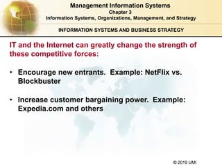 © 2019 UMI
INFORMATION SYSTEMS AND BUSINESS STRATEGY
• Encourage new entrants. Example: NetFlix vs.
Blockbuster
• Increase customer bargaining power. Example:
Expedia.com and others
Management Information Systems
Chapter 3
Information Systems, Organizations, Management, and Strategy
IT and the Internet can greatly change the strength of
these competitive forces:
 