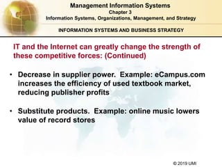 © 2019 UMI
INFORMATION SYSTEMS AND BUSINESS STRATEGY
• Decrease in supplier power. Example: eCampus.com
increases the efficiency of used textbook market,
reducing publisher profits
• Substitute products. Example: online music lowers
value of record stores
Management Information Systems
Chapter 3
Information Systems, Organizations, Management, and Strategy
IT and the Internet can greatly change the strength of
these competitive forces: (Continued)
 