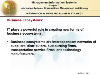 © 2019 UMI
INFORMATION SYSTEMS AND BUSINESS STRATEGY
• Business ecosystems are interdependent networks of
suppliers, distributors, outsourcing firms,
transportation service firms, and technology
manufacturers.
Management Information Systems
Chapter 3
Information Systems, Organizations, Management, and Strategy
IT plays a powerful role in creating new forms of
business ecosystems.
Business Ecosystems:
 