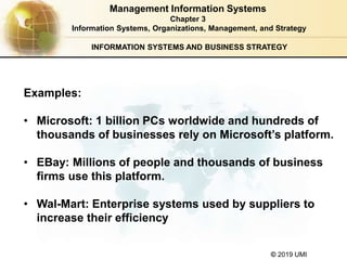 © 2019 UMI
INFORMATION SYSTEMS AND BUSINESS STRATEGY
Examples:
• Microsoft: 1 billion PCs worldwide and hundreds of
thousands of businesses rely on Microsoft’s platform.
• EBay: Millions of people and thousands of business
firms use this platform.
• Wal-Mart: Enterprise systems used by suppliers to
increase their efficiency
Management Information Systems
Chapter 3
Information Systems, Organizations, Management, and Strategy
 