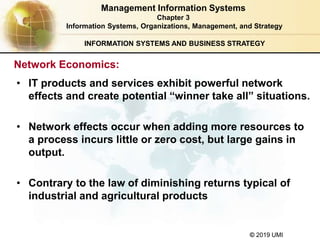 © 2019 UMI
INFORMATION SYSTEMS AND BUSINESS STRATEGY
• IT products and services exhibit powerful network
effects and create potential “winner take all” situations.
• Network effects occur when adding more resources to
a process incurs little or zero cost, but large gains in
output.
• Contrary to the law of diminishing returns typical of
industrial and agricultural products
Management Information Systems
Chapter 3
Information Systems, Organizations, Management, and Strategy
Network Economics:
 