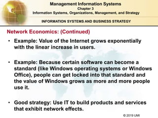 © 2019 UMI
INFORMATION SYSTEMS AND BUSINESS STRATEGY
• Example: Value of the Internet grows exponentially
with the linear increase in users.
• Example: Because certain software can become a
standard (like Windows operating systems or Windows
Office), people can get locked into that standard and
the value of Windows grows as more and more people
use it.
• Good strategy: Use IT to build products and services
that exhibit network effects.
Management Information Systems
Chapter 3
Information Systems, Organizations, Management, and Strategy
Network Economics: (Continued)
 