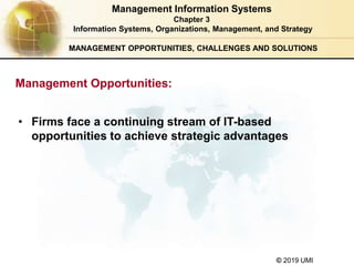 © 2019 UMI
MANAGEMENT OPPORTUNITIES, CHALLENGES AND SOLUTIONS
• Firms face a continuing stream of IT-based
opportunities to achieve strategic advantages
Management Information Systems
Chapter 3
Information Systems, Organizations, Management, and Strategy
Management Opportunities:
 