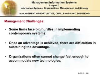 © 2019 UMI
MANAGEMENT OPPORTUNITIES, CHALLENGES AND SOLUTIONS
• Some firms face big hurdles in implementing
contemporary systems.
• Once an advantage is achieved, there are difficulties in
sustaining the advantage.
• Organizations often cannot change fast enough to
accommodate new technologies.
Management Information Systems
Chapter 3
Information Systems, Organizations, Management, and Strategy
Management Challenges:
 