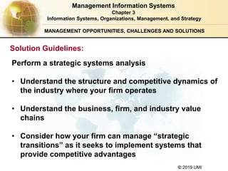 © 2019 UMI
MANAGEMENT OPPORTUNITIES, CHALLENGES AND SOLUTIONS
Perform a strategic systems analysis
• Understand the structure and competitive dynamics of
the industry where your firm operates
• Understand the business, firm, and industry value
chains
• Consider how your firm can manage “strategic
transitions” as it seeks to implement systems that
provide competitive advantages
Management Information Systems
Chapter 3
Information Systems, Organizations, Management, and Strategy
Solution Guidelines:
 