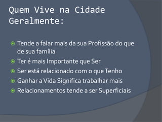 Quem Vive na Cidade
Geralmente:
 Tende a falar mais da sua Profissão do que
de sua família
 Ter é mais Importante que Ser
 Ser está relacionado com o queTenho
 Ganhar aVida Significa trabalhar mais
 Relacionamentos tende a ser Superficiais
 