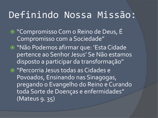Definindo Nossa Missão:
 “Compromisso Com o Reino de Deus, É
Compromisso com a Sociedade”
 “Não Podemos afirmar que: ‘Esta Cidade
pertence ao Senhor Jesus’ Se Não estamos
disposto a participar da transformação”
 “Percorria Jesus todas as Cidades e
Povoados, Ensinando nas Sinagogas,
pregando o Evangelho do Reino e Curando
toda Sorte de Doenças e enfermidades”
(Mateus 9. 35)
 