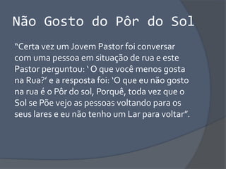 Não Gosto do Pôr do Sol
“Certa vez um Jovem Pastor foi conversar
com uma pessoa em situação de rua e este
Pastor perguntou: ‘ O que você menos gosta
na Rua?’ e a resposta foi: ‘O que eu não gosto
na rua é o Pôr do sol, Porquê, toda vez que o
Sol se Põe vejo as pessoas voltando para os
seus lares e eu não tenho um Lar para voltar”.
 
