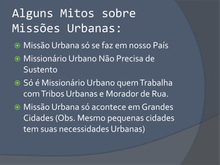 Alguns Mitos sobre
Missões Urbanas:
 Missão Urbana só se faz em nosso País
 Missionário Urbano Não Precisa de
Sustento
 Só é Missionário Urbano quemTrabalha
comTribos Urbanas e Morador de Rua.
 Missão Urbana só acontece em Grandes
Cidades (Obs. Mesmo pequenas cidades
tem suas necessidades Urbanas)
 