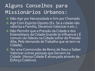 Alguns Conselhos para
Missionários Urbanos:
 Não Agir por Necessidade e Sim por Chamado
 Agir Com Espirito Oposto (Ex. Se a cidade não
valoriza a Família, DevemosValorizar e etc.).
 Não Permitir que a Pressão da Cidade e dos
Estereótipos da Cidade Grande te Influencie ( É
comum ver lideres na Cidade sofrer de Pressão
Alta, Pela demanda deTrabalho que se tem na
Cidade).
 Ter uma Cosmovisão de Reino de Deus e Saber
Valorizar outras pessoas que Servem na
Cidade. (Nossa Cidade É alcançada através de
Esforço Coletivo).
 