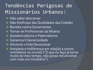 Tendências Perigosas de
Missionários Urbanos:
 Não saber descansar
 Não Desfrutar das Qualidades das Cidades
 Revolta contra Governantes
 Tornar-se Profissionais da Miséria
 Assistencialismo e Paternalismo
 Ganancia X Generosidade
 Ativismo xVida Devocional
 Antipatia e Indiferença em relação a outros
ministérios no mundo (“O que eu faço já toma
muito do meu tempo, não posso me envolver
com mais um ministério”)
 