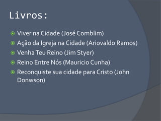 Livros:
 Viver na Cidade (José Comblim)
 Ação da Igreja na Cidade (Ariovaldo Ramos)
 VenhaTeu Reino (Jim Styer)
 Reino Entre Nós (Mauricio Cunha)
 Reconquiste sua cidade para Cristo (John
Donwson)
 