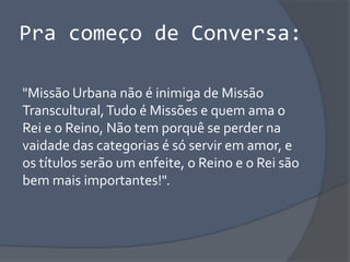 Pra começo de Conversa:
"Missão Urbana não é inimiga de Missão
Transcultural,Tudo é Missões e quem ama o
Rei e o Reino, Não tem porquê se perder na
vaidade das categorias é só servir em amor, e
os títulos serão um enfeite, o Reino e o Rei são
bem mais importantes!".
 