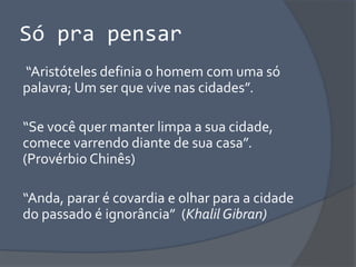 Só pra pensar
“Aristóteles definia o homem com uma só
palavra; Um ser que vive nas cidades”.
“Se você quer manter limpa a sua cidade,
comece varrendo diante de sua casa”.
(Provérbio Chinês)
“Anda, parar é covardia e olhar para a cidade
do passado é ignorância” (Khalil Gibran)
 