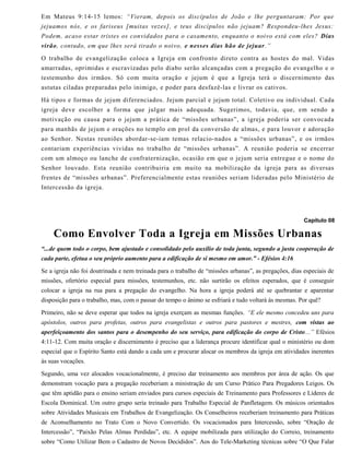 Em Mateus 9:14-15 lemos: “Vieram, depois os discípulos de João e lhe perguntaram: Por que
jejuamos nós, e os fariseus [muitas vezes], e teus discípulos não jejuam? Respondeu-lhes Jesus:
Podem, acaso estar tristes os convidados para o casamento, enquanto o noivo está com eles? Dias
virão, contudo, em que lhes será tirado o noivo, e nesses dias hão de jejuar.”
O trabalho de evangelização coloca a Igreja em confronto direto contra as hostes do mal. Vidas
amarradas, oprimidas e escravizadas pelo diabo serão alcançadas com a pregação do evangelho e o
testemunho dos irmãos. Só com muita oração e jejum é que a Igreja terá o discernimento das
astutas ciladas preparadas pelo inimigo, e poder para desfazê-las e livrar os cativos.
Há tipos e formas de jejum diferenciados. Jejum parcial e jejum total. Coletivo ou individual. Cada
igreja deve escolher a forma que julgar mais adequada. Sugerimos, todavia, que, em sendo a
motivação ou causa para o jejum a prática de “missões urbanas”, a igreja poderia ser convocada
para manhãs de jejum e orações no templo em prol da conversão de almas, e para louvor e adoração
ao Senhor. Nestas reuniões abordar-se-iam temas relacio-nados a “missões urbanas”, e os irmãos
contariam experiências vividas no trabalho de “missões urbanas”. A reunião poderia se encerrar
com um almoço ou lanche de confraternização, ocasião em que o jejum seria entregue e o nome do
Senhor louvado. Esta reunião contribuiria em muito na mobilização da igreja para as diversas
frentes de “missões urbanas”. Preferencialmente estas reuniões seriam lideradas pelo Ministério de
Intercessão da igreja.
Capítulo 08
Como Envolver Toda a Igreja em Missões Urbanas
“...de quem todo o corpo, bem ajustado e consolidado pelo auxílio de toda junta, segundo a justa cooperação de
cada parte, efetua o seu próprio aumento para a edificação de si mesmo em amor.” - Efésios 4:16
Se a igreja não foi doutrinada e nem treinada para o trabalho de “missões urbanas”, as pregações, dias especiais de
missões, ofertório especial para missões, testemunhos, etc. não surtirão os efeitos esperados, que é conseguir
colocar a igreja na rua para a pregação do evangelho. Na hora a igreja poderá até se quebrantar e aparentar
disposição para o trabalho, mas, com o passar do tempo o ânimo se esfriará e tudo voltará às mesmas. Por quê?
Primeiro, não se deve esperar que todos na igreja exerçam as mesmas funções. “E ele mesmo concedeu uns para
apóstolos, outros para profetas, outros para evangelistas e outros para pastores e mestres, com vistas ao
aperfeiçoamento dos santos para o desempenho do seu serviço, para edificação do corpo de Cristo...” Efésios
4:11-12. Com muita oração e discernimento é preciso que a liderança procure identificar qual o ministério ou dom
especial que o Espírito Santo está dando a cada um e procurar alocar os membros da igreja em atividades inerentes
às suas vocações.
Segundo, uma vez alocados vocacionalmente, é preciso dar treinamento aos membros por área de ação. Os que
demonstram vocação para a pregação receberiam a ministração de um Curso Prático Para Pregadores Leigos. Os
que têm aptidão para o ensino seriam enviados para cursos especiais de Treinamento para Professores e Líderes de
Escola Dominical. Um outro grupo seria treinado para Trabalho Especial de Panfletagem. Os músicos orientados
sobre Atividades Musicais em Trabalhos de Evangelização. Os Conselheiros receberiam treinamento para Práticas
de Aconselhamento no Trato Com o Novo Convertido. Os vocacionados para Intercessão, sobre “Oração de
Intercessão”, “Paixão Pelas Almas Perdidas”, etc. A equipe mobilizada para utilização do Correio, treinamento
sobre “Como Utilizar Bem o Cadastro de Novos Decididos”. Aos do Tele-Marketing técnicas sobre “O Que Falar
 
