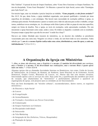 Pelo Telefone”. O pessoal da área de Grupos Familiares, sobre “Como Deve Funcionar os Grupos Familiares. Na
área de discipulado, “Como Fazer Discípulos”. Os Diáconos e pessoal da Ação Social, cursos sobre “Estratégias
para Ação Social”, etc.
Em terceiro lugar, uma vez treinados é preciso lançá-los ao trabalho. “Como pregarão, se não forem enviados?”
Rm 10:15. Só que, desta forma, a igreja trabalhará organizada, com pessoal qualificado e treinado por áreas
específicas de atividades, e com estratégias. Não haverá mais necessidade de exortações públicas à igreja, ou
cobranças pela omissão. Periodicamente o pastor se reunirá com o líder de cada área para avaliar o trabalho, corrigir
rumos, estabelecer novas estratégias, etc. As cobranças serão feitas à parte ao líder ou grupo de uma área específica,
sempre em forma de desafios. Para a igreja, ao invés de exortações, serão apresentados resultados. Por este
mecanismo a igreja funcionará como corpo, unida e coesa. Os irmãos se alegrarão e exultarão com os resultados.
Em pouco tempo a igreja fará o que não fez em anos! “a união faz a força”!
Dar-se-á aos irmãos liberdade para trocarem de ministérios, se, no decorrer dos trabalhos se perceberem
vocacionados para uma outra área. Ninguém vai criticar o irmão, ele será bem-vindo no novo ministério. Todos
saberão que “...um só e o mesmo Espírito realiza todas estas coisas, distribuindo-as, como lhe apraz, a cada um,
individualmente.” ( I Cor 12:11 ).
Capítulo 09
A Organização da Igreja em Ministérios
“...Ora, os dons são diversos, mas o Espírito é o mesmo. E também há diversidade nos serviços,
mas o Senhor é o mesmo. E há diversidade nas realizações, mas o mesmo Deus é quem opera
tudo em todos.” - I Cor 12:4-6
Algumas igrejas têm as chamadas Sociedades Internas ou Domésticas, tais como: União de Jovens,
de Adolescentes, de Crianças, de Homens, de Senhoras, Junta Diaconal ou de Ecônomos, Escola
Dominical, Grupos Corais, Ministério de Louvor, etc. Outras não têm esta mesma estrutura,
funcionando apenas com os serviços de culto. Seja como for, a qualificação dos membros por áreas
de vocação, que chamaríamos de “ministérios” é perfeitamente aplicável e ajustável ao
organograma da igreja, sem prejuízo para as entidades já em funcionamento.
Para um bom desempenho em “missões urbanas”, recomendaríamos, dentre outros, os seguintes
ministérios:-
- de Diaconia e Ação Social
- de Louvor
- de Evangelização
- de Aconselhamento
- de Visitação e Assistência aos Novos Convertidos
- de Comunicação
- de Grupos Familiares ou Celulares
- de Discipulado (individual)
- de Intercessão
- de Tele-Marketing
- de Integração de Sós (Solteiros, Viúvos, Desquitados)
- de Plantação de Igrejas
- etc.
 