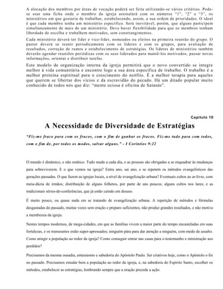 A alocação dos membros por áreas de vocação poderá ser feita utilizando-se vários critérios. Pode-
se usar uma ficha onde o membro da igreja assinalará com os números “1”, “2” e “3”, os
ministérios em que gostaria de trabalhar, estabelecendo, assim, a sua ordem de prioridades. O ideal
é que cada membro tenha um ministério específico. Será inevitável, porém, que alguns participem
simultaneamente de mais de um ministério. Deve haver flexibilidade para que os membros tenham
liberdade de escolha e trabalhem motivados, sem constrangimentos.
Cada ministério deverá ter líder e vice-líder, nomeados ou eleitos na primeira reunião do grupo. O
pastor deverá se reunir periodicamente com os líderes e com os grupos, para avaliação de
resultados, correção de rumos e estabelecimento de estratégias. Os líderes de ministérios também
deverão agendar reuniões periódicas com os seus liderados para mantê-los motivados, passar novas
informações, orientar e distribuir tarefas.
Este modelo de organização interna da igreja permitirá que o novo convertido se integre
melhor à vida comunitária e encontre logo a sua área específica de trabalho. O trabalho é a
melhor proteína espiritual para o crescimento do neófito. É a melhor terapia para aqueles
que querem se libertar dos vícios e da escravidão do pecado. Há um ditado popular muito
conhecido de todos nós que diz: “mente ociosa é oficina de Satanás”.
Capítulo 10
A Necessidade de Diversidade de Estratégias
“Fiz-me fraco para com os fracos, com o fim de ganhar os fracos. Fiz-me tudo para com todos,
com o fim de, por todos os modos, salvar alguns.” - I Coríntios 9:22
O mundo é dinâmico, e não estático. Tudo muda a cada dia, e as pessoas são obrigadas a se enquadrar às mudanças
para sobreviverem. E o que vemos na igreja? Entra ano, sai ano, e se repetem os métodos evangelísticos das
gerações passadas. O que fazem as igrejas locais, a nível de evangelização urbana? Eventuais cultos ao ar-livre, com
meia-dúzia de irmãos; distribuição de alguns folhetos, por parte de uns poucos; alguns cultos nos lares; e as
tradicionais séries-de-conferências, que já estão caindo em desuso.
É muito pouco, ou quase nada em se tratando de evangelização urbana. A repetição de métodos e fórmulas
desgastadas do passado, muitas vezes sem oração e preparo suficientes, não produz grandes resultados, e não motiva
a membresia da igreja.
Nestes tempos modernos, de mega-cidades, em que as famílias vivem a maior parte do tempo encasteladas em suas
fortalezas, e os transeuntes estão super-apressados; ninguém pára para dar atenção a ninguém, com medo de assalto.
Como atingir a população ao redor da igreja? Como conseguir entrar nas casas para o testemunho e ministração aos
perdidos?
Precisamos da mesma ousadia, entusiasmo e sabedoria do Apóstolo Paulo. Ser criativos hoje, como o Apóstolo o foi
no passado. Precisamos estudar bem a população ao redor da igreja, e, na sabedoria do Espírito Santo, escolher os
métodos, estabelecer as estratégias, lembrando sempre que a oração precede a ação.
 