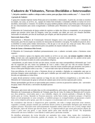 Capítulo 11
Cadastro de Visitantes, Novos-Decididos e Interessados
“...Sai pelos caminhos e atalhos e obriga a todos a entrar, para que fique cheia a minha casa.” - “ - Lucas 14:23
A geração do Cadastro
A igreja deve mandar imprimir muitas fichas para novos decididos e interessados. A partir daí, em todas as reuniões
no templo, nas casas, ao ar-livre, etc., equipes de irmãos bem treinados e orientados colherão os nomes de novos
decididos, interessados e visitantes. Os membros da igreja também poderão utilizar estas fichas para indicar pessoas
do seu relacionamento para serem evangelizadas e lembradas pelos Ministérios de Comunicação e Visitação da
Igreja.
O Ministério de Comunicação da Igreja cuidará de registrar os dados das fichas no computador, em um programa
próprio que permita vários tipos de listagens, como por exemplo: por idade, por sexo, por situação (decidido,
interessado ou indicado), por área de localização, por religião, por data do primeiro contato, etc.
Intercessão Junto a Deus
Semanalmente o Ministério de Comunicação fornecerá listagens novas e/ou atualizadas para o ministério de
Intercessão, para fins de oração nas reuniões de intercessão do ministério e da igreja. Na medida do possível, deve-
se distribuir os nomes pelos irmãos intercessores, a fim de que se ore um por um, nome por nome. Não se deve
deixar de orar por nenhum, e especialmente pelos seus pedidos de orações indicados nas fichas.
Envio de Cartas e Literaturas Pelo Correio
O Ministério de Comunicação trabalhará permanentemente com o cadastro enviando cartas e literaturas como
seguem:-
- aos que visitaram a igreja e/ou alguma outra reunião ao ar-livre ou nas casas, na semana seguinte à data da
ficha, enviará uma carta agradecendo pela visita e informando que estarão orando por ele; poderá enviar junto
algum tipo de literatura levando em conta a procedência religiosa;
- mensalmente, ou pelo menos de dois em dois meses, enviará uma outra correspondência informando que “você
não foi esquecido por nós, temos nos lembrado de você e orado a Deus por sua vida em nossas reuniões -
aproveitando o ensejo, queremos convidá-lo a retornar a uma das nossas reuniões para que possamos orar juntos e
louvar a Deus pelas bênçãos sobre a sua vida...” - será enviado outro tipo de literatura, diferente da anterior.
Estas providências, de envio de cartas e literaturas devem ser anotadas e digitadas no computador, para que as
próximas listagens saiam atualizadas e se saiba qual o trabalho que está sendo feito com aquela pessoa. Inclusive
deverão ser registradas as visitas feitas.
A igreja deverá promover eventos especiais ao longo do ano com objetivos evangelísticos e, em todos eles, o
Ministério de Comunicação da igreja se utilizará do cadastro para enviar convites especiais pelo correio.
Ótimas oportunidades que devem ser aproveitadas para contatos e convites ao pessoal do cadastro, são: - aniversário
da igreja; natal e fim-de-ano; e aniversário da própria pessoa.
Visitação
Dois meses após terem sido enviadas duas ou três correspondências, pelo menos, uma listagem será fornecida pelo
Ministério de Comunicação ao Ministério de Visitação, para fins de visita. Os irmãos do Ministério deVisitação,
nos dias próprios, reservados para o seu trabalho, depois de orarem pedindo a bênção de Deus,
sairão para as visitas. Quando se fizerem anunciar, serão bem-vindos, primeiro porque o Espírito
Santo já terá preparado os seus corações, e também porque os evangelizandos já passaram a nutrir
uma certa simpatia pela igreja, que não os esquece e se preocupa com os seus problemas.
Os visitadores não devem ir dispersivos pelo caminho, em todo o tempo precisam estar atentos,
vigiando e orando, porque estarão em confronto direto contra as potestades malignas que atuam nas
regiões celestes. Precisam estar suficientemente treinados sobre como deve ser a visita, tempo ideal
de duração, tipos de leitura que deverá fazer, etc. É imprescindível que orem pela pessoa objeto da
visita e pela casa em geral, e que façam apelo para uma decisão por Cristo. Na despedida
oferecerão um novo folheto e convidarão a todos para a próxima reunião.
Os detalhes principais da visita deverão ser anotados tais como: data, nome dos visitadores,
receptividade, material oferecido, pedido de oração, etc. Estes dados voltarão para o pessoal da
 