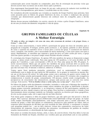 comunicação para serem lançados no computador, para fins de orientação da próxima visita que
deverá ocorrer mais ou menos um ou dois meses após a primeira.
Esta engrenagem funcionando bem, ao longo de um ano, cada pessoa do cadastro terá recebido de
três a cinco correspondências, pelo menos, e recebido duas ou três visitas.
Os visitadores deverão recomendar aos visitados as reuniões do Grupo Familiar mais próximo, bem
como passarão para os líderes de grupos familiares da área, os nomes e endereços das pessoas
visitadas que demonstraram grande interesse em conhecer mais do evangelho, para a devida
integração.
Muitas dessas pessoas trabalhadas via correio, através de visitas e pelos Grupos Familiares, antes
de um ano já estarão devidamente integradas à vida da igreja.
Capítulo 12
GRUPOS FAMILIARES OU CÉLULAS
A Melhor Estratégia
“E todos os dias, no templo e de casa em casa, não cessavam de ensinar e de pregar Jesus, o
Cristo.” - Atos 5:42
Como já vimos anteriormente, é muito difícil a penetração da igreja nos lares de estranhos para a
pregação do evangelho. O milagre, porém, pode acontecer, e, de repente, poderão se abrir dezenas
de casas e centenas de caminhos novos e livres para o acesso da igreja. E acontecerá de maneira
suave, tranqüila, sem alardes, sem a necessidade de muito marketing, e com custo quase zero para a
igreja. Rapidamente, as muralhas que separam a igreja do povo ao redor cairão por terra, a igreja
sairá das quatro paredes e em pouco tempo estará fazendo missões urbanas.
É a estratégia dos Grupos Familiares. Se apenas 20% dos membros da igreja se dispuserem a pagar
o preço, o plano estará viabilizado. Para uma igreja de 150 membros, o rol seria dividido em 30
grupos de 5 membros, o que corrresponde a 20% do rol. Para uma igreja de 200, 40 grupos. E,
assim sucessivamente. Basta que um quinto dos membros da igreja resolvam abrir as portas das
suas casas, e o milagre da multiplicação acontecerá na igreja. Haverá um processo de crescimento
que não terá mais fim. O método é infalível, imbatível. É bíblico.
Vamos agora fazer modestas projeções estatísticas, você se surpreenderá! Por exemplo,
trabalhemos com os dados de uma igreja de 200 membros. Se os grupos se reunirem no mesmo dia,
em um só dia haverá 40 cultos! Se cada grupo contar com a presença de quatro outros irmãos da
igreja, 200 irmãos estarão participando destes cultos. Se pelo menos 03 visitantes não evangélicos
comparecerem à reunião do grupo, semanalmente 120 pessoas estarão sendo evangelizadas. As
perspectivas de crescimento são imensuráveis, porque cada pessoa que se converte traz outras
consigo. Está escrito: “Crê no Senhor Jesus e serás salvo, tu e a tua casa” - Atos 16:31!
Os líderes de grupos serão devidamente orientados, treinados e verão que a liderança das reuniões é
a coisa mais fácil do mundo! Em pouco tempo outros membros do grupo se habilitarão à direção.
Alguns grupos crescerão rapidamente, e, ao atingirem o número de dez participantes, poderão ser
desdobrados em dois, dando origem a um novo grupo. Para facilitar a comunicação e visando o bom
funcionamento desta estratégia, poderão ser formados capítulos ou distritos por áreas geográficas,
de oito ou dez grupos cada, sob a supervisão de um líder distrital.
Tem muita gente simpática à idéia de grupos familiares, que não apóia por não possuir o dom de
pregar. Não é preciso. Qualquer pessoa alfabetizada estará habilitada a dirigir um grupo. As lições
serão sempre distribuídas antecipadamente, com tempo suficiente para o estudo individual. Na
reunião do grupo, o líder fará apenas os comentários conclusivos (que poderão ser lidos), dará as
respostas (para dissipação de dúvidas) que terá recebido do líder distrital, e coordenará a reunião,
cujo programa poderá ser: - um ou dois cânticos; leitura dos comentários conclusivos da lição;
fornecimento de respostas; breves opiniões dos presentes; recolhimento de pedidos de orações;
orações intercessórias; e a distribuição da lição seguinte.
Para atrair os vizinhos há muitas formas, além, é claro, do convite direto. Uma boa idéia é criar um
formulário de Pedido de Oração, distribuir aos vizinhos para que preencham com os seus pedidos.
 