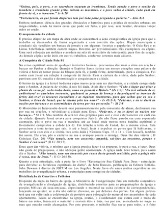“Gritou, pois, o povo, e os sacerdotes tocaram as trombetas. Tendo ouvido o povo o sonido da
trombeta e levantado grande grito, ruíram as muralhas, e o povo subiu à cidade, cada qual em
frente de sí, e a tomaram.” Js 6:20
“Entrementes, os que foram dispersos iam por toda parte pregando a palavra.” - Atos 8:4
Embora tenhamos ciência dos grandes obstáculos e barreiras para a prática de missões urbanas em
mega-cidades, ainda há muita coisa que pode ser feita, e por isso, sem hesitar, devemos lançar
mãos ao arado.
O mapeamento da cidade
É preciso dispor de um mapa da área onde se concentrará a ação evangelística da igreja para que o
trabalho se desenvolva de forma organizada e com controle das ações. Mapas municipais e
estaduais são vendidos em bancas de jornais e em algumas livrarias e papelarias. O Guia Rex e as
Listas Telefônicas também contêm mapas. Deverão ser providenciados três exemplares ou cópias.
Uma será colocada em moldura e pendura na sala do ministério de intercessão, para fins de oração.
As demais cópias serão úteis em outros trabalhos, conforme veremos mais adiante.
A Conquista da Cidade Pela Fé
No reino espiritual antes de qualquer iniciativa humana, precisamos derramar a alma em oração e
buscar no Senhor a direção. Quando o Espírito Santo coloca em nossos corações uma palavra de
vitória é hora de tomar posse da bênção pela fé, e partir firme, determinado, para a conquista. Foi
assim com Josué em relação à conquista de Jericó. Com a certeza da vitória, dada pelo Senhor,
partiram com fé, ousadia e determinação e conquistaram a cidade.
O bairro da igreja é a Jericó hodierna cujos muros precisam ser derribados, e a cidade conquistada
para o Senhor. A palavra de vitória já nos foi dada. Assis diz o Senhor: “Todo o lugar que pisar a
planta do vosso pé, vo-lo tenho dado, como eu prometi a Moisés.” (Js 1:3); “Eu irei adiante de ti,
endireitarei os caminhos tortuosos, quebrarei as portas de bronze e despedaçarei as trancas de
ferro; dar-te-ei os tesouros escondidos e as riquezas encobertas, para que saibas que eu sou o
Senhor, o Deus de Israel, que te chama pelo teu nome” - Is 45:2-3; “Pede-me, e eu te darei as
nações por herança e as extremidades da terra por tua possessão.” - Sl 2:8
O Ministério de Intercessão deverá orar permanentemente pela conversão de almas, declinando rua
por rua na orações, e reivindicar a cidade para Deus. “Pede-me, e eu te darei as nações por
herança...” Sl 2:8. Mas também deverá ter dias próprios para sair e orar externamente em cada rua
da cidade. Quando Josué estava para conquistar Jericó, ele não ficou parado em casa esperando
acontecer, pôs o povo na rua e marchou até ao local onde travou nova batalha espiritual e
fisicamente conquistou a cidade (Js 6). Em relação à terra de Canaã, foi a mesma coisa. Para
possuírem a terra teriam que sair, ir até o local, lutar e expulsar os povos que lá habitavam, o
Senhor seria com eles e a vitória lhes seria dada ( Números Caps. 13 e 14 ). Com Jeosafá, também
foi assim. Ele creu, pôs o exército na rua e avançou contra o inimigo. Deus lhe deu vitória ( II
Crônicas Cap. 20) “Não temais, nem vos assusteis; amanhã, saí-lhes ao encontro, porque o
Senhor é convosco” (II Cr 20:17).
Deus quer dar vitória, o mínimo que a igreja precisa fazer é se preparar, ir para a rua, e lutar. Deus
não gosta de preguiçosos, e não abençoa gente acomodada. A igreja nada deve temer, pois assim
diz o Senhor: “Não temais, nem vos assusteis por causa desta grande multidão, pois a peleja não
é vossa, mas de Deus.” - II Cr 20:15b.
Quanto a esta estratégia, vale a pena ler o livro “Reconquiste Sua Cidade Para Deus - estratégias
para derrubar as fortalezas espirituais do diabo”, de John Dawson, publicação da Editora Betânia.
John Dawson é diretor da JOCUM em Los Angeles. Neste livro ele narra muitas experiências em
trabalhos de evangelização urbana, e estratégias para conquista de cidades.
Distribuição de Convites e Folhetos
Dispondo do mapa do bairro da igreja, o Ministério de Evangelização fará um trabalho sistemático
de evangelização e divulgação da igreja, distribuindo convites para as programações da igreja e
porções bíblicas de casa-em-casa, depositando o material na caixa coletora de correspondências,
lançando no quintal, se o dia não estiver chuvoso, ou por debaixo das portas. Em alguns prédios
terá que ser solicitada a colaboração do porteiro para colocação do material nos escaninhos de cada
apartamento. Todos se encontrarão na igreja, orarão, o Coordenador que estará com o mapa do
bairro em mãos, fornecerá o material e enviará dois a dois, rua por rua, assinalando no mapa as
ruas que estarão sendo alcançadas. Por este processo, o trabalho fica suave para todos, e é feito
 