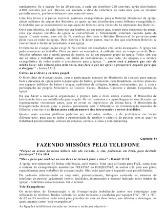 rapidamente. Se a equipe for de 20 pessoas, e cada um distribuir 200 convites, serão distribuídos
4.000 convites por vez. Deverá ser anotada a data da cobertura de cada área para se retornar
periodicamente, preferencialmente com material novo.
Uma boa tática é o pastor escrever pastorais evangelísticas para o Boletim Dominical da igreja,
editar milhares de cópias dos Boletins, os quais seriam distribuídos como folhetos evangelísticos.
O dinheiro que se economizaria na aquisição de folhetos seria investido na impressão dos Boletins.
Ouvi uma história, de cuja fonte não me lembro, de um pastor que, orando pela conversão de almas,
creu que muitos vizinhos da igreja se converteriam e, futuramente, estariam fazendo parte da
igreja. Crendo assim, num ato de fé, resolveu distribuir o Boletim Dominical de porta-em-porta
pelas ruas ao redor da igreja. Deus honrou a fé desse pastor, muitos dos que receberam Boletins se
converteram e foram acrescentados à sua igreja.
O trabalho de evangelização exige fé. Se crermos em resultados eles serão alcançados. A igreja não
pode esmorecer no trabalho. Deve persistir na semeadura. A colheita virá, no tempo certo de Deus.
Missões urbanas não é tarefa apenas do pastor, ou de um pequeno grupo da igreja. Todos têm que
dar as mãos e trabalhar unidos, em ritmo de conferências, o ano todo. As orações e o esforço
evangelístico de todos trarão o crescimento para a igreja. “... assim será a palavra que sair da
minha boca: não voltará para mim vazia, mas fará o que me apraz e prosperará naquilo para que
a designei.” - Isaías 55:11.
Cultos ao ar-livre e eventos gospel
O Ministério de Evangelização, com a participação especial do Ministério de Louvor, para marcar
bem a presença da igreja junto à população do bairro, promoverá, com freqüência, eventos musicais
nos espaços públicos do bairro ( praças, auditórios de colégios, teatros, restaurantes, etc. ), com a
participação do próprio Ministério de Louvor, Corais, Bandas, Cantores e demais Conjuntos da
igreja.
Há que haver a necessária organização e preparo para o êxito destes eventos. O Ministério de
Intercessão deve ser mobilizado para oração. Os instrumentos e a aparelhagem de som deverão ser
rigorosamente vistoriados antes, para se evitar os imprevistos de última hora. O Ministério de
Evangelização deverá estar a postos, juntamente com o Ministério de Comunicação munidos de
folhetos, convites e as fichas para cadastramento dos interessados e novos-decididos.
Quanto mais eventos públicos puderem ser realizados, melhor, e de preferência em locais
diferenciados, para que se tenha a oportunidade de ampliar o cadastro de pessoas com as quais se
trabalhará posteriormente, através de orações, correio, visitas e tele-marketing.
Capítulo 14
FAZENDO MISSÕES PELO TELEFONE
“Porque as armas da nossa milícia não são carnais, e, sim, poderosas em Deus, para destruir
fortalezas” 2 Co 10.4
“Mas o povo que conhece ao seu Deus se tornará forte e ativo” - Daniel 11:32
A igreja providenciará 05 linhas telefônicas, pelo menos. Uma será utilizada para FAX, outra para
o sistema de evangelização automático TELEPAZ ou DISQUEPAZ, as outras três para uso geral,
especialmente para trabalhos de evangelização. Mas cada qual opere segundo suas possibilidades.
Do cadastro informatizado se imprimirá, periodicamente, listagens contendo os números de
telefones do pessoal cadastrado (novos decididos, interessados e pessoal indicado pelos irmãos da
igreja) - telefones convencionais, fax e celular.
Tele-Evangelistas
Os ministérios de Comunicação e de Evangelização trabalharão juntos nas estratégias com
utilização de telefone. Irmãos voluntários serão treinados e escalados por equipes (“A”, “B” e “C”,
de 02 ou 03 membros cada uma) para plantões de uma ou duas horas, aos sábados e domingos, os
quais atuarão como “tele-evangelistas”.
As ligações telefônicas deverão ser breves e terão por objetivo:-
 