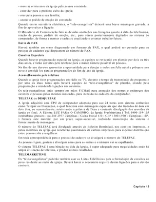 - mostrar o interesse da igreja pela pessoa contatada;
- convidar para o próximo culto da igreja;
- orar pela pessoa e sua família;
- anotar o pedido de oração do contatado
Quando entrar secretária eletrônica, o “tele-evangelista” deixará uma breve mensagem gravada, a
fim de aproveitar a ligação.
O Ministério de Comunicação fará as devidas anotações nas listagens quanto à data do telefonema,
reação da pessoa, pedido de oração, etc., para serem posteriormente digitados no sistema do
computador, de forma a manter o cadastro atualizado e orientar trabalho futuro.
Envio de FAX
Haverá também um texto diagramado em formato de FAX, o qual poderá ser passado para as
pessoas do cadastro que dispuserem de número de FAX.
Convites Especiais
Quando houver programação especial na igreja, as equipes se revezarão em plantão por dois ou três
dias antes, e farão convites pelo telefone para o maior número possível de pessoas.
No fim de ano deve-se aproveitar a oportunidade para desejar a todos um feliz natal e próspero ano
novo e convidá-los para as programações de fim-de-ano da igreja.
Aconselhamento pelo telefone
Quando a igreja tiver programações em rádio ou TV, durante o tempo de transmissão do programa e
por uma ou duas horas após haverá equipes de “tele-evangelistas” de plantão, orando pela
programação e atendendo ligações dos ouvintes.
Os tele-evangelistas terão sempre em mãos FICHAS para anotação dos nomes e endereços dos
ouvintes e pessoas pelos mesmos indicadas, para inclusão no cadastro do computador.
TELEPAZ ou DISQUEPAZ
A igreja adquirirá uma CPU de computador adaptada para uso 24 horas com sistema conhecido
como Telepaz ou Disquepaz, o qual funciona com mensagens especiais que são trocadas de dois em
dois dias, ou semanalmente, ministrando a palavra de Deus e contendo divulgação das reuniões da
igreja ao final. A Editora LUZ PARA O CAMINHO, da Igreja Presbiteriana ( Tel. 0800-119-105
interurbano gratuito - ou 241-2977 Campinas - Caixa Postal 130 - CEP 13001-970 - Campinas - SP.
) fornece este material por um preço super-acessível, incluindo manutenção do sistema e
fornecimento de mensagens.
O número do TELEPAZ será divulgado através do Boletim Dominical, nos convites impressos, e
pelos membros da igreja que receberão quantidades de cartões impressos para especial distribuição
entre pessoas não evangélicas.
Em toda correspondência para o pessoal do cadastro se divulgará o número do TELEPAZ.
As pessoas ligam, gostam e divulgam umas para as outras e o número vai se espalhando.
O sistema TELEPAZ é uma bênção na vida da igreja, é super adequado para mega-cidades onde há
ampla utilização de telefone, e produz ótimos resultados.
TELEMARKETING
Os “tele-evangelistas” poderão também usar as Listas Telefônicas para a formulação de convites ao
povo residente ao redor da igreja. Deverá haver o necessário registro destas ligações para o devido
controle.
Capítulo 15
 