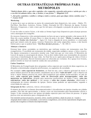 OUTRAS ESTRATÉGIAS PRÓPRIAS PARA
METRÓPOLES
“Subirá diante deles o que abre caminho; eles romperão, entrarão pela porta e sairão por ela; e
o seu Rei irá adiante deles; sim, o Senhor, à sua frente.” - Miquéias 2:13
“...Sai pelos caminhos e atalhos e obriga a todos a entrar, para que fique cheia a minha casa.” -
“ - Lucas 14:23
Marketing
A igreja deve usar ao máximo os meios de comunicação hoje disponíveis, tais como: - Rádio, TV,
Out-Door, Bus-Door, Letreiros, Faixas, Folder, Gravação de CD´s Musicais da Igreja, Eventos
Musicais, Congressos, e tudo o mais que for útil para a divulgação e projeção da igreja no seio da
sociedade.
É usar de todos os meios lícitos, e de todas as formas legais hoje disponíveis para alcançar pessoas
com a mensagem do evangelho.
Os recursos financeiros virão automaticamente na hora em que a igreja aprender a dar passos de fé.
Deus dá a justa medida. O nosso Deus é o dono da prata e do ouro: “ Minha é a prata, meu é o
ouro, diz o Senhor dos Exércitos” - Ageu 2:8. Com a chegada de novos membros, e a motivação
geral que tomará conta da igreja, recursos financeiros não serão empecilhos nunca, e não haverá
limites para o que se poderá fazer. “Em Deus faremos proezas...” - SL 108:13.
Almoços e Jantares
Existem hoje várias sociedades ou ministérios que realizam eventos em restaurantes com fins
evangelísticos. É escolhido um restaurante da cidade, negociado cardápio e preço, e feita a reserva.
Em alguns restaurantes é necessário instalar som. Tudo tem que ser visto antes. O Ministério de
Louvor da igreja se encarregará da música. Um ou dois irmãos darão seus testemunhos do encontro
com Jesus e transformação de suas vidas. Ao final far-se-á o apelo para entrega de vidas a Cristo e
oração pelos presentes. Haverá literatura para ser oferecida aos visitantes. Se a igreja tiver livraria,
poderá instalar no local um stand de vendas dos seus produtos.
Cultos Temáticos
O Ministério de Evangelização deve programar cultos especiais por ocasião de datas sugestivas, ou
dirigidos a determinadas categorias profissionais, ou segmentos da sociedade.
Por exemplo: culto especial de formatura, ao final do ano, com o objetivo principal de trazer o
maior número possível de não-cristãos; anualmente um ou dois “culto do bebê”, com o objetivo de
levar o maior número possível de casais não-evangélicos que tenham recém-nascidos; no mês de
maio, culto especial pela família; culto de intercessão pelos desempregados; culto dos
motoristas ou rodoviários, dirigido para motoristas profissionais de ônibus e táxis; culto das
enfermeiras; culto dos médicos; e até mesmo o culto dos crentes afastados, objetivando a
reintegração de crentes afastados de igrejas. Outros temas poderão ser aproveitados, segundo a
criatividade de cada um.
Integração de Sós ( solteiros, viúvos e divorciados )
O número de pessoas civilmente descompromissadas é elevadíssimo em igrejas situadas em cidades
grandes. Eles não são aproveitados, e muitas vezes até discriminados para determinados ofícios e
cargos. E não costuma haver nas igrejas atividades especiais para esta classe de pessoas. A igreja
precisa criar um ministério para a integração de sós.
Este ministério promoverá passeios, encontros, retiros, reuniões periódicas, edição de jornal, etc. visando a
integração destes irmãos na comunidade, e com motivos evangelísticos, com convites especialmente dirigidos para
pessoas não-evangélicas civilmente descompromissadas.
Capítulo 16
 