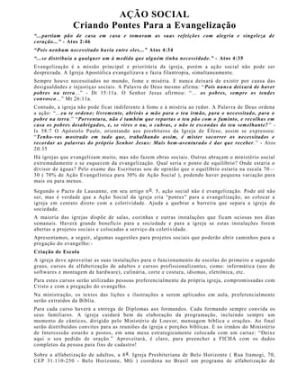 AÇÃO SOCIAL
Criando Pontes Para a Evangelização
“...partiam pão de casa em casa e tomavam as suas refeições com alegria e singeleza de
coração...” - Atos 2:46
“Pois nenhum necessitado havia entre eles...” Atos 4:34
“...se distribuía a qualquer um à medida que alguém tinha necessidade.” - Atos 4:35
Evangelização é a missão principal e prioritária da igreja, porém a ação social não pode ser
desprezada. A Igreja Apostólica evangelizava e fazia filantropia, simultaneamente.
Sempre houve necessitados no mundo, fome e miséria. E nunca deixará de existir por causa das
desigualdades e injustiças sociais. A Palavra de Deus mesmo afirma: “ Pois nunca deixará de haver
pobres na terra...” - Dt 15:11a. O Senhor Jesus afirmou: “... os pobres, sempre os tendes
convosco...” Mt 26:11a.
Contudo, a igreja não pode ficar indiferente à fome e à miséria ao redor. A Palavra de Deus ordena
a ação: “...eu te ordeno: livremente, abrirás a mão para o teu irmão, para o necessitado, para o
pobre na terra.” “Porventura, não é também que repartas o teu pão com o faminto, e recolhas em
casa os pobres desabrigados, e, se vires o nu, o cubras, e não te escondas do teu semelhante? ” -
Is 58:7 O Apóstolo Paulo, orientando aos presbíteros da Igreja de Éfeso, assim se expressou:
“Tenho-vos mostrado em tudo que, trabalhando assim, é mister socorrer os necessitados e
recordar as palavras do próprio Senhor Jesus: Mais bem-aventurado é dar que receber .” - Atos
20:35
Há igrejas que evangelizam muito, mas não fazem obras sociais. Outras abraçam o ministério social
extremadamente e se esquecem da evangelização. Qual seria o ponto de equilíbrio? Onde estaria o
divisor de águas? Pelo exame das Escrituras sou de opinião que o equilíbrio estaria na escala 70—
30 ( 70% de Ação Evangelística para 30% de Ação Social ), podendo haver pequena variação para
mais ou para menos.
Segundo o Pacto de Lausanne, em seu artigo no. 5, ação social não é evangelização. Pode até não
ser, mas é verdade que a Ação Social da igreja cria “pontes” para a evangelização, ao colocar a
igreja em contato direto com a coletividade. Ajuda a quebrar a barreira que separa a igreja da
sociedade.
A maioria das igrejas dispõe de salas, cozinhas e outras instalações que ficam ociosas nos dias
semanais. Haverá grande benefício para a sociedade e para a igreja se estas instalações forem
abertas a projetos sociais e colocadas a serviço da coletividade.
Apresentamos, a seguir, algumas sugestões para projetos sociais que poderão abrir caminhos para a
pregação do evangelho:-
Criação de Escola
A igreja deve aproveitar as suas instalações para o funcionamento de escolas do primeiro e segundo
graus, cursos de alfabetização de adultos e cursos profissionalizantes, como: informática (uso de
softwares e montagem de hardware), culinária, corte e costura, idiomas, eletrônica, etc.
Para estes cursos serão utilizadas pessoas preferencialmente da própria igreja, compromissadas com
Cristo e com a pregação do evangelho.
Na ministração, os textos das lições e ilustrações a serem aplicados em aula, preferencialmente
serão extraídos da Bíblia.
Para cada curso haverá a entrega de Diplomas aos formandos. Cada formando sempre convida os
seus familiares. A igreja cuidará bem da elaboração da programação, incluindo sempre um
momento de cânticos, dirigido pelo Ministério de Louvor, mensagem bíblica e orações. Ao final
serão distribuídos convites para as reuniões da igreja e porções bíblicas. E os irmãos do Ministério
de Intercessão estarão a postos, em uma mesa estrategicamente colocada com um cartaz: “Deixe
aqui o seu pedido de oração.” Aproveitará, é claro, para preencher a FICHA com os dados
completos da pessoa para fins de cadastro!
Sobre a alfabetização de adultos, a 8a. Igreja Presbiteriana de Belo Horizonte ( Rua Itamogi, 70,
CEP 31.110-250 - Belo Horizonte, MG ) coordena no Brasil um programa de alfabetização de
 