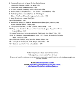 2. Manual de Crescimento da Igreja - Dr. Juan Carlos Miranda
Editora: Soc. Religiosa Edições Vida Nova - 1991
3. Paixão Pelas Almas - Oswald J. Smith - 1969
4. O Clamor do Mundo - Oswald J. Smith - Editora Vida - 1994
5. Reconquiste Sua Cidade Para Deus - John Dawson - Editora Betânia - 1995
6. Plantar Igrejas Para a Grande Colheita - C. Peter Wagner
Editora: Abba Press Editora e Doivulgadora Cultura Ltda. - 1993
7. Igreja - Crescimento Integral - Caio Fábio
Vinde Comunicações - 1995
8. Multiplicando Discípulos - O Método Neotestamentário Para o Crescimento da Igreja
Waylon B. Moore - Editora JUERP - 1983
9. Crescendo na Comunhão - David E. Kornfield - Editora SEPAL - 1994
10. Chega Junto - Assistência Pessoal na Dinâmica da Vida da Igreja - Mauro Israel Moreira
Horizontal Editora - 1997
11. Grupos Familiares e o Crescimento da Igreja - Paul Yonggi Cho - Editora VIDA - 1992
12. KIT do Evangelista - Rev. Alcides Martins Junior - IDE - Instituto de Difusão do Evangelho
Telefax: 0 xx 61 - 2233376
13. O Discipulado Dinâmico - Gary W. Kuhne - Editora Betânia - 1981
14. A Formação de Um Discípulo - Keith Phillips - Editora VIDA - 1994
15. O Discípulo - Juan Carlos Ortiz Editora Betânia - 1977
Você pode reproduzir e utilizar este material à vontade
Foi dado por Deus e é para uso no Reino de Deus!
O seu e-mail nos informando e/ou comentando sobre o uso deste material muito nos estimulará a prosseguirmos
com este ministério....
E-mail: shekinah@olimpo.com.br
Internet: http://www.comunidadeshekinah.hpg.com.br
e http://comunidadeshekinah.tripod.com.br
 
