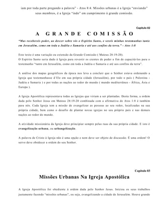 iam por toda parte pregando a palavra” - Atos 8:4. Missões urbanas é a Igreja “enviando”
seus membros, é a Igreja “indo” em cumprimento à grande comissão.
Capítulo 02
A G R A N D E C O M I S S Ã O
“Mas recebereis poder, ao descer sobre vós o Espírito Santo, e sereis minhas testemunhas tanto
em Jerusalém, como em toda a Judéia e Samaria e até aos confins da terra.” - Atos 1:8
Este texto é uma variação ou extensão da Grande Comissão ( Mateus 28:19-20).
O Espírito Santo seria dado à Igreja para revestir os crentes de poder a fim de capacitá-los para o
testemunho “tanto em Jerusalém, como em toda a Judéia e Samaria e até aos confins da terra”.
A análise dos mapas geográficos da época nos leva a concluir que o Senhor estava ordenando a
Igreja que testemunhasse d´Ele em sua própria cidade (Jerusalém), por todo o país ( Palestina -
Judéia e Samaria ) e por todas as nações ao redor do mundo ( mundo mediterrâneo - África, Ásia e
Europa ).
A Igreja Apostólica representava todas as Igrejas que viriam a ser plantadas. Desta forma, a ordem
dada pelo Senhor Jesus em Mateus 28:19-20 combinada com a afirmativa de Atos 1:8 é também
para nós. Cada Igreja tem a missão de evangelizar as pessoas ao seu redor, localizadas na sua
própria cidade, bem como o desafio de plantar novas igrejas no seu próprio país e nas demais
nações ao redor do mundo.
A atividade missionária da Igreja deve principiar sempre pelas ruas da sua própria cidade. E isto é
evangelização urbana, ou urbangelização.
A palavra de Cristo à Igreja não é uma opção e nem deve ser objeto de discussão. É uma ordem! O
servo deve obedecer a ordem do seu Senhor.
Capítulo 03
Missões Urbanas Na Igreja Apostólica
A Igreja Apostólica foi obediente à ordem dada pelo Senhor Jesus. Iniciou os seus trabalhos
justamente fazendo “missões urbanas”, ou seja, evangelizando a cidade de Jerusalém. Houve grande
 