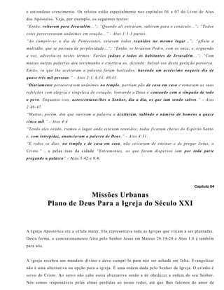 e estrondoso crescimento. Os relatos estão especialmente nos capítulos 01 a 07 do Livro de Atos
dos Apóstolos. Veja, por exemplo, os seguintes textos:
“Então, voltaram para Jerusalém...”; “Quando ali entraram, subiram para o cenáculo...”; “Todos
estes perseveravam unânimes em oração...” - Atos 1:1-3 partes.
“Ao cumprir-se o dia de Pentecostes, estavam todos reunidos no mesmo lugar...”; “afluiu a
multidão, que se possuiu de perplexidade...”; “Então, se levantou Pedro, com os onze; e, erguendo
a voz, advertiu-os nestes termos: Varões judeus e todos os habitantes de Jerusalém...”; “Com
muitas outras palavras deu testemunho e exortava-os, dizendo: Salvai-vos desta geração perversa.
Então, os que lhe aceitaram a palavra foram batizados, havendo um acréscimo naquele dia de
quase três mil pessoas.” - Atos 2:1, 6,14, 40,41.
“Diariamente perseveravam unânimes no templo, partiam pão de casa em casa e tomavam as suas
refeições com alegria e singeleza de coração, louvando a Deus e contando com a simpatia de todo
o povo. Enquanto isso, acrescentava-lhes o Senhor, dia a dia, os que iam sendo salvos .” - Atos
2:46-47.
“Muitos, porém, dos que ouviram a palavra a aceitaram, subindo o número de homens a quase
cinco mil.” - Atos 4:4
“Tendo eles orado, tremeu o lugar onde estavam reunidos; todos ficaram cheios do Espírito Santo
e, com intrepidez, anunciavam a palavra de Deus.” - Atos 4:31.
“E todos os dias, no templo e de casa em casa, não cessavam de ensinar e de pregar Jesus, o
Cristo.” , e pelas ruas da cidade “Entrementes, os que foram dispersos iam por toda parte
pregando a palavra” - Atos 5:42 e 8:4.
Capítulo 04
Missões Urbanas
Plano de Deus Para a Igreja do Século XXI
A Igreja Apostólica era a célula mater. Ela representava toda as Igrejas que viriam a ser plantadas.
Desta forma, o comissionamento feito pelo Senhor Jesus em Mateus 28:19-20 e Atos 1:8 é também
para nós.
A igreja recebeu um mandato divino e deve cumprí-lo para não ser achada em falta. Evangelizar
não é uma alternativa ou opção para a igreja. É uma ordem dada pelo Senhor da Igreja. O cristão é
servo de Cristo. Ao servo não cabe outra alternativa senão a de obedecer a ordem do seu Senhor.
Nós somos responsáveis pelas almas perdidas ao nosso redor, até que lhes falemos do amor de
 