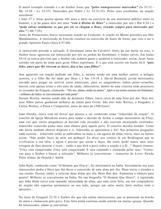 O maior exemplo contudo é o do Senhor Jesus que “pelos transgressores intercedeu” (Is 53:12 -
Mc 15:28 - Lc 22:37). Intercedeu por Pedro ( Lc 22:31,32). Pelos seus escolhidos, na oração
sacerdotal
( João 17 ). Jesus gastou apenas três anos e meio no exercício do seu ministério público entre os
homens, e já há quase dois mil anos “está à direita de Deus” a interceder por nós ( Rm 8:34 ) e
“pode salvar totalmente os que por ele se chegam a Deus, vivendo sempre para interceder por
eles.” ( Hb 7:25).
Antes do Pentecostes, houve incessante oração no Cenáculo. A oração no Monte precedeu aos Dez
Mandamentos. A intercessão de Estevão resultou na conversão de Saulo de Tarso, que veio a ser o
grande Apóstolo Paulo (Atos 6:57-60).
A intercessão precede a salvação. É Getsêmani antes do Calvário! Antes da sua morte na cruz, o
Senhor Jesus agonizou em intercessão por nós no jardim do Getsêmani, e fomos salvos. Em Isaías
59:16 já estava previsto que o Senhor não acharia quem o ajudasse a interceder, assim, Jesus lutou
sozinho em parto de alma para gerar filhos espirituais. É o que está escrito em Isaías 66:8 “pois
Sião, antes que lhe viessem as dores, deu à luz seus filhos”.
Ana agonizou em oração pedindo um filho, e, mesmo sendo ela uma mulher estéril, o milagre
ocorreu, e o filho lhe foi dado por Deus ( I Sm 1:9-18 ). David Brainerd, jovem missionário
enviado para pregar no terrível oeste americano, para os sanguinários índios peles-vermelha,
morreu com apenas trinta e três anos de idade, tuberculoso, dentro de uma cisterna onde procurava
se esconder da friagem, clamando: “Dá-me almas, senão eu morro”. Após a sua morte ocorreu um fenômeno:
- milhares de índios se converteram por toda parte!
Suzana Wesley, mesmo sendo mãe de dezenove filhos, orava cerca de uma hora por dia. Dois dos
seus filhos juntos ganharam milhares de almas para Cristo. São eles João Wesley, o Pregador, e
Carlos Wesley, o Poeta e Compositor, autor de mais de 1500 hinos!
João Oxtoby, orava com tal fervor que passou a ser conhecido como “Joãozinho da oração”. O
concílio da Igreja Metodista estava para tomar a decisão de fechar o campo missionário de Filey,
uma vez que vários pregadores já haviam sido enviados e não estavam alcançando resultados.
Joãozinho comovido pediu mais uma chance para aquele povo. O concílio decidiu atender. Como
não havia nenhum obreiro disposto a ir, Joãozinho se apresentou e foi! Nas primeiras pregações
nada ocorreu... Joãozinho então se embrenhou na mata e, em agonia de alma, orava, mais ou menos
assim: “Não podes fazer de mim um palhaço! Eu disse aos crentes lá em Bridlington que tu
vivificarias a tua obra, e agora é preciso que assim o faças. De outro modo nunca mais terei
coragem de lhes mostrar o rosto... então o que dirá o povo sobre a oração e a fé...” Depois clamou:
“Filey está conquistada! Filey está conquistada! E saiu cantando e clamando pelas ruas: “Voltai-
vos para o Senhor e buscai a salvação”. Milhares se converteram. - transcrito do Livro: Paixão
Pelas Almas, de Oswald J. Smith.
John Hyde, conhecido como “O Homem que Orava”, foi missionário na Índia. Inicialmente nas suas
intercessões pedia a Deus que lhe desse a conversão de uma alma por dia. Deus ouviu e atendeu a
sua oração. Passou, então, a solicitar duas almas por dia. Deus lhas deu. Aumentou o número para
quatro! Milhares se converteram na Índia. Na sua biografia “O Homem Que Orava”, é registrado
que John Hyde orava com tamanha intensidade de alma, que uma certa feita, um seu companheiro
de oração não suportou permanecer ao seu lado, porque um calor muito forte encheu todo o
aposento...
No texto de Ezequiel 22:30 o Senhor diz que não achou intercessores, que se pusessem na brecha
do muro e clamassem pelo povo. Esta falta ainda continua sendo sentida em muitas igrejas. Quando
há intercessões, almas se convertem.
 