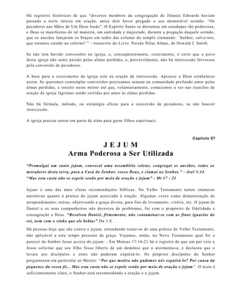 Há registros históricos de que “diversos membros da congregação de Jônatas Edwards haviam
passado a noite inteira em oração, antes dele haver pregado o seu memorável sermão: “Os
pecadores nas Mãos de Um Deus Irado”. O Espírito Santo se derramou em catadupas tão poderosas,
e Deus se manifestou de tal maneira, em santidade e majestade, durante a pregação daquele sermão,
que os anciãos lançaram os braços em redor das colunas do templo clamando: ´Senhor, salva-nos,
que estamos caindo no inferno!´” - transcrito do Livro: Paixão Pelas Almas, de Oswald J. Smith.
Se não tem havido conversões na igreja, e, conseqüentemente, crescimento, é certo que o povo
desta igreja não sente paixão pelas almas perdidas, e, provavelmente, não há intercessão fervorosa
pela conversão de pecadores.
A base para o crescimento da igreja está na oração de intercessão. Aprouve a Deus estabelecer
assim. Se queremos contemplar conversões precisamos semear na comunidade profundo amor pelas
almas perdidas, e insistir neste mister até que, voluntariamente, comecemos a ver nas reuniões de
oração da igreja lágrimas sendo vertidas por amor às almas perdidas.
Não há fórmula, método, ou estratégia eficaz para a conversão de pecadores, se não houver
intercessão.
A igreja precisa entrar em parto de alma para gerar filhos espirituais.
Capítulo 07
J E J U M
Arma Poderosa a Ser Utilizada
“Promulgai um santo jejum, convocai uma assembléia solene, congregai os anciãos, todos os
moradores desta terra, para a Casa do Senhor, vosso Deus, e clamai ao Senhor.” - Joel 1:14
“Mas esta casta não se expele senão por meio de oração e jejum” - Mt 17 : 21
Jejuar é uma das mais claras recomendações bíblicas. No Velho Testamento temos inúmeras
narrativas quanto à pratica do jejum associado à oração. Algumas vezes como demonstração de
arrependimento; outras, objetivando a graça divina, para fins de livramento, vitória, etc. O jejum de
Daniel e os seus companheiros não decorreu de problemas, foi com o propósito de fidelidade e
consagração a Deus. “Resolveu Daniel, firmemente, não contaminar-se com as finas iguarias do
rei, nem com o vinho que ele bebia;” Dn 1:8 .
Há pessoas hoje que são contra o jejum, entendendo tratar-se de uma prática do Velho Testamento,
não aplicável a este tempo presente da graça. Vejamos, então, no Novo Testamento qual foi o
parecer do Senhor Jesus acerca do jejum: - Em Mateus 17:14-21 há o registro de que um pai veio a
Jesus solicitar que seu filho fosse liberto de um demônio que o atormentava, e declarou que o
levara aos discípulos e estes não puderam expulsá-lo. Os próprios discípulos do Senhor
perguntaram em particular ao Mestre: “Por que motivo não pudemos nós expulsá-lo? Por causa da
pequenez da vossa fé... Mas esta casta não se expele senão por meio de oração e jejum ”. O texto é
suficientemente claro, o Senhor está recomendando a oração e o jejum.
 