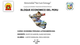 Universidad “San Luis Gonzaga”
Facultad de ECONOMIA Y NEGOCIOS INTERNACIONALES
BLOQUE ECONOMICO DEL PERU
CURSO: ECONOMIA PERUANA LATINOAMERICANA
DOCENTE: ESCATE DE ALARCON, GLADIS NATIVIDAD.
ALUMNA: LLANTOY MARQUINA, PAOLA ANSELMA
X – “C”
ICA – PERÚ
2022
 