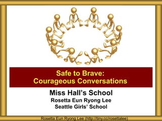 Miss Hall’s School
Rosetta Eun Ryong Lee
Seattle Girls’ School
Safe to Brave:
Courageous Conversations
Rosetta Eun Ryong Lee (http://tiny.cc/rosettalee)
 