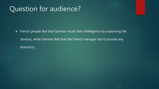 Question for audience?
 French people feel that German insult their intelligence by explaining the
obvious, while German feel that the French manager don’t provide any
directions.
 