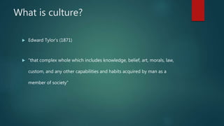 What is culture?
 Edward Tylor’s (1871)
 “that complex whole which includes knowledge, belief, art, morals, law,
custom, and any other capabilities and habits acquired by man as a
member of society”
 