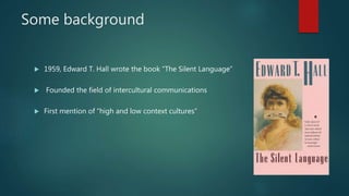 Some background
 1959, Edward T. Hall wrote the book “The Silent Language”
 Founded the field of intercultural communications
 First mention of “high and low context cultures”
 
