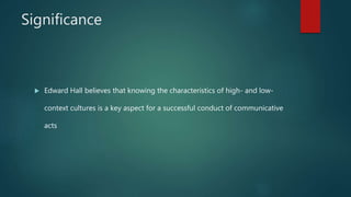 Significance
 Edward Hall believes that knowing the characteristics of high- and low-
context cultures is a key aspect for a successful conduct of communicative
acts
 