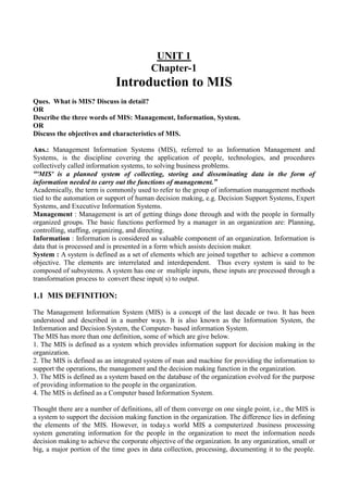 UNIT 1
Chapter-1
Introduction to MIS
Ques. What is MIS? Discuss in detail?
OR
Describe the three words of MIS: Management, Information, System.
OR
Discuss the objectives and characteristics of MIS.
Ans.: Management Information Systems (MIS), referred to as Information Management and
Systems, is the discipline covering the application of people, technologies, and procedures
collectively called information systems, to solving business problems.
“'MIS' is a planned system of collecting, storing and disseminating data in the form of
information needed to carry out the functions of management.”
Academically, the term is commonly used to refer to the group of information management methods
tied to the automation or support of human decision making, e.g. Decision Support Systems, Expert
Systems, and Executive Information Systems.
Management : Management is art of getting things done through and with the people in formally
organized groups. The basic functions performed by a manager in an organization are: Planning,
controlling, staffing, organizing, and directing.
Information : Information is considered as valuable component of an organization. Information is
data that is processed and is presented in a form which assists decision maker.
System : A system is defined as a set of elements which are joined together to achieve a common
objective. The elements are interrelated and interdependent. Thus every system is said to be
composed of subsystems. A system has one or multiple inputs, these inputs are processed through a
transformation process to convert these input( s) to output.
1.1 MIS DEFINITION:
The Management Information System (MIS) is a concept of the last decade or two. It has been
understood and described in a number ways. It is also known as the Information System, the
Information and Decision System, the Computer- based information System.
The MIS has more than one definition, some of which are give below.
1. The MIS is defined as a system which provides information support for decision making in the
organization.
2. The MIS is defined as an integrated system of man and machine for providing the information to
support the operations, the management and the decision making function in the organization.
3. The MIS is defined as a system based on the database of the organization evolved for the purpose
of providing information to the people in the organization.
4. The MIS is defined as a Computer based Information System.
Thought there are a number of definitions, all of them converge on one single point, i.e., the MIS is
a system to support the decision making function in the organization. The difference lies in defining
the elements of the MIS. However, in today.s world MIS a computerized .business processing
system generating information for the people in the organization to meet the information needs
decision making to achieve the corporate objective of the organization. In any organization, small or
big, a major portion of the time goes in data collection, processing, documenting it to the people.
 