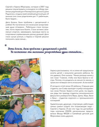Сергей и Лариса Морозрвы, которые в 2007 году
решили поучаствовать в конкурсе по отбору при-
емных родителей для «Пионерского детского дома
Родничок», создали свой семейный детский дом. И
вначале они стали родителями для 11 ребятишек.
Было трудно...
Дети болели, были проблемы с дисциплиной и
учебой. Но постепенно эти маленькие зачерствев-
шие души оттаивали... Ребятишки стали послуш-
нее, почти перестали болеть. Стали активно зани-
маться спортом, завоевывать призовые места на
спортивных соревнованиях разных уровней. Дети
стали лучше учиться, а Лариса и Сергей решили
пополнить свою семью...
Лариса рассказывала, что в опеке ей предложили
анкеты детей с внешними данными ребенка. Ее
это удивило. Она сказала: “Какая разница какие у
них глаза.” Главное, чтобы они были братья и се-
стры. Потому что разделить их нельзя по закону, а
троих или четверых никто не возьмет. А они взяли!
И сегодня в этой семье 22 ребенка. Старшие уже
студенты, сын Слава проходит службу в вооружен-
ных силах России. Бывая в этом доме, мы видим,
как рады там приезду студентки экономического
факультета университета Веры; Димы, Юры, Вани
и Вики – студентов морского и промышленного
колледжей.
Удивительную, дружную, спортивную, работящую
семью сумели создать эти потрясающие люди –
Сергей и Лариса. И все эти годы мы дистрибью-
торы компании VISION, региональные предста-
вители Фонда MISSIA и Семейный детский дом
Морозовых очень дружим.
Дети болели, были проблемы с дисциплиной и учебой.
Но постепенно эти маленькие зачерствевшие души оттаивали...
 