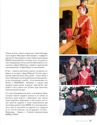 Самые теплые, самые искренние слова благодар-
ности Буряк Маргарите Викторовне и Сафроно-
вой Ольге Николаевне и всем работникам фонда
MISSIA за волшебство, за сказку, за то, что даже са-
мые неверующие после участия в фестивале и зна-
комства с Дедом Морозом, говорят с удивлением
и восхищением: «А Дед Мороз-то настоящий!»
И вот... тарелка расписана, деньги на дорогу со-
браны, и мы едем к Деду Морозу!!! В этом году с
мамой Ларисой было трое детей – Саша, Вика и
Катя. Наблюдая за этой удивительной женщиной...
за ее отношением к детям... за ее вниманием, за-
ботой и ЛЮБОВЬЮ... Любовью к совсем еще
недавно чужим детям, я думала – Дай ей Бог здо-
ровья и пусть хватит сил согреть еще несколько
израненых детских душ.
А в знак благодарности дети, а ососбенно Вика,
которая совсем недавно пришла в их семью из
детского дома вместе с братиками, как можно
чаще старались, обращаясь к ней, сказать это та-
кое простое, родное и такое невозможное для
некоторых детей слово МАМА. А у меня увлажни-
лись глаза от волнения, от радости и от гордости
за то, что мы знакомы, что мы дружим, что они...
Морозовы... Лариса и Сергей...такиенастоящи
МАМА и ПАПА.
www.missia.org 29
 