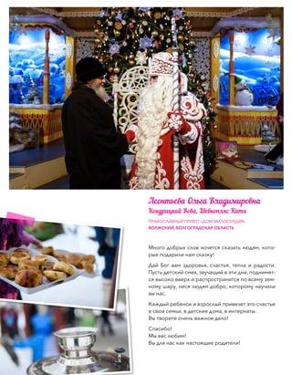 Много добрых слов хочется сказать людям, кото-
рые подарили нам сказку!
Дай Бог вам здоровья, счастья, тепла и радости.
Пусть детский смех, звучащий в эти дни, поднимет-
ся высоко вверх и распространится по всему зем-
ному шару, неся людям добро, которому научили
вы нас.
Каждый ребенок и взрослый привезет это счастье
в свои семьи, в детские дома, в интернаты.
Вы творите очень важное дело!
Спасибо!
Мы вас любим!
Вы для нас как настоящие родители!
ПРАВОСЛАВНЫЙ ПРИЮТ «ДОМ МИЛОСЕРДИЯ»
ВОЛЖСКИЙ, ВОЛГОГРАДСКАЯ ОБЛАСТЬ
Леонтьева Ольга Владимировна
Кондрацкий Вова, Шевкопляс Катя
 