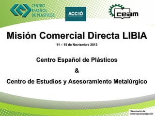 Misión Comercial Directa LIBIA
                11 – 15 de Noviembre 2013



         Centro Español de Plásticos
                           &
Centro de Estudios y Asesoramiento Metalúrgico



                                            Seminario de
                                            Internacionalización
 