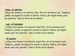 Juan, el sobrino : «Dejo mis bienes a mi sobrino Juan. No a mi hermano Luis. Tampoco, jamás, se pagará la cuenta al sastre. Nunca, de ningún modo, para los jesuitas. Todo lo dicho es mi deseo».   -  Luis, el hermano : « ¿Dejo mis bienes a mi sobrino Juan? No. ¡A mi hermano Luis! Tampoco, jamás, se pagará la cuenta al sastre. Nunca, de ningún modo, para los jesuitas. Todo lo dicho es mi deseo».   -  El sastre : « ¿Dejo mis bienes a mi sobrino Juan? No. ¿A mi hermano Luis? Tampoco, jamás. Se pagará la cuenta al sastre. Nunca, de ningún modo, para los jesuitas. Todo lo dicho es mi deseo».   