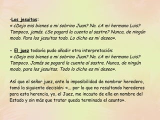 Los jesuitas :   « ¿Dejo mis bienes a mi sobrino Juan? No. ¿A mi hermano Luis? Tampoco, jamás. ¿Se pagará la cuenta al sastre? Nunca, de ningún modo. Para los jesuitas todo. Lo dicho es mi deseo».   -  El juez  todavía pudo añadir otra interpretación: « ¿Dejo mis bienes a mi sobrino Juan? No. ¿A mi hermano Luis? Tampoco. Jamás se pagará la cuenta al sastre. Nunca, de ningún modo, para los jesuitas. Todo lo dicho es mi deseo». Así que el señor juez, ante la imposibilidad de nombrar heredero, tomó la siguiente decisión: «... por lo que no resultando herederos para esta herencia, yo, el Juez, me incauto de ella en nombre del Estado y sin más que tratar queda terminado el asunto».  