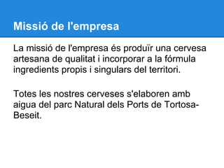 Missió de l'empresa
La missió de l'empresa és produïr una cervesa
artesana de qualitat i incorporar a la fórmula
ingredients propis i singulars del territori.

Totes les nostres cerveses s'elaboren amb
aigua del parc Natural dels Ports de Tortosa-
Beseit.
 
